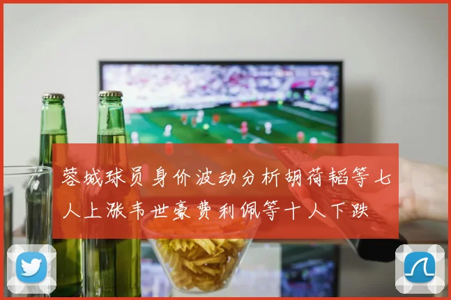 蓉城球员身价波动分析胡荷韬等七人上涨韦世豪费利佩等十人下跌