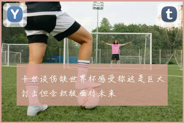卡尔谈伤缺世界杯感受称这是巨大打击但会积极面对未来