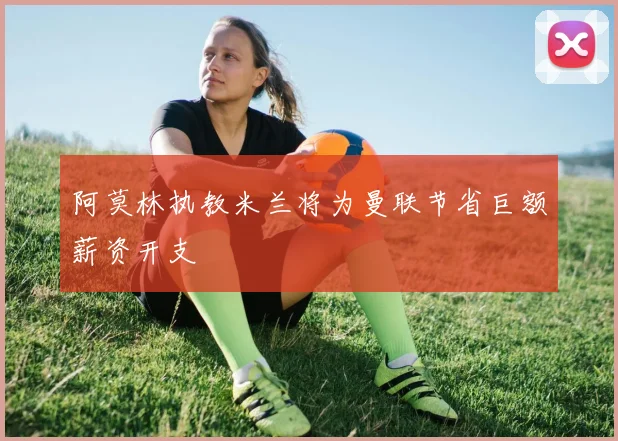 阿莫林执教米兰将为曼联节省巨额薪资开支