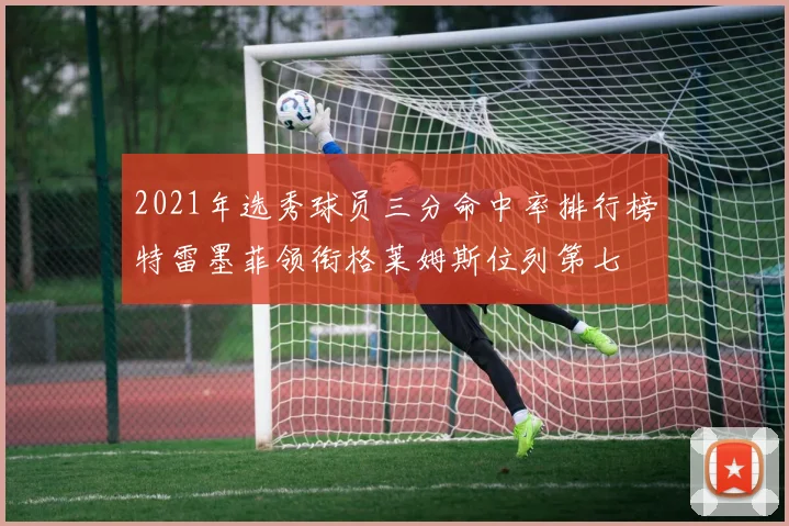 2021年选秀球员三分命中率排行榜特雷墨菲领衔格莱姆斯位列第七