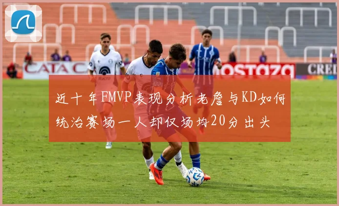 近十年FMVP表现分析老詹与KD如何统治赛场一人却仅场均20分出头