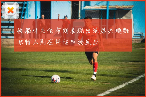 快船对杰伦布朗表现出浓厚兴趣凯尔特人则在评估市场反应
