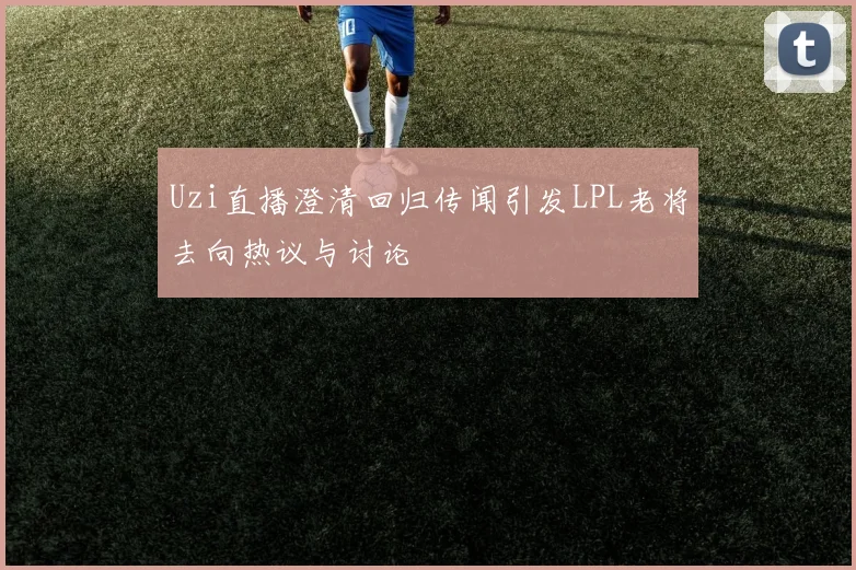 Uzi直播澄清回归传闻引发LPL老将去向热议与讨论
