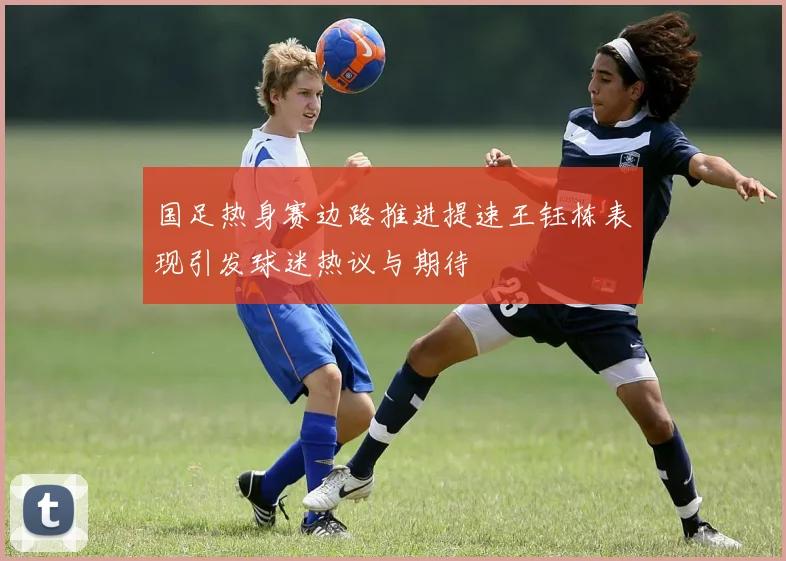 国足热身赛边路推进提速王钰栋表现引发球迷热议与期待