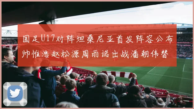 国足U17对阵坦桑尼亚首发阵容公布帅惟浩赵松源周雨诺出战潘朝伟替补