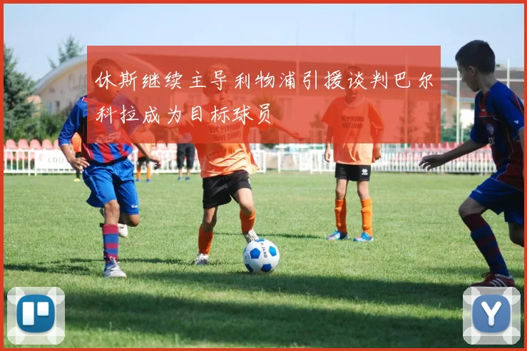 休斯继续主导利物浦引援谈判巴尔科拉成为目标球员