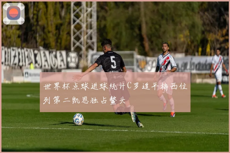 世界杯点球进球统计C罗追平梅西位列第二凯恩独占鳌头