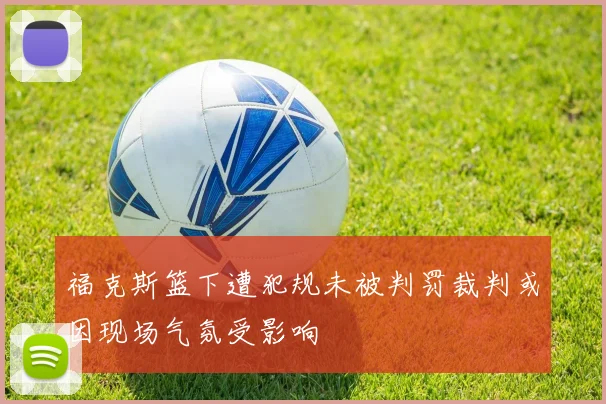 福克斯篮下遭犯规未被判罚裁判或因现场气氛受影响