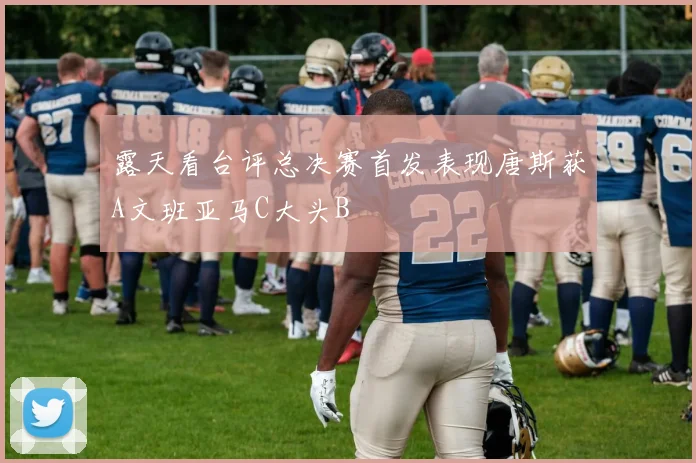 露天看台评总决赛首发表现唐斯获A文班亚马C大头B