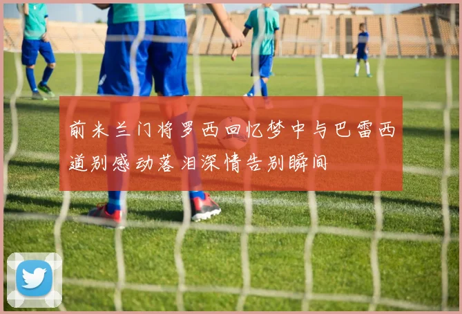 前米兰门将罗西回忆梦中与巴雷西道别感动落泪深情告别瞬间