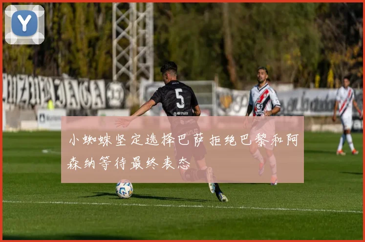 小蜘蛛坚定选择巴萨拒绝巴黎和阿森纳等待最终表态