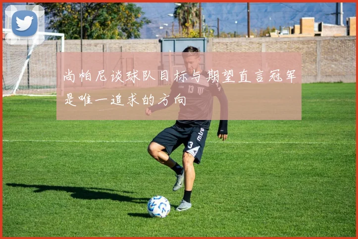 尚帕尼谈球队目标与期望直言冠军是唯一追求的方向